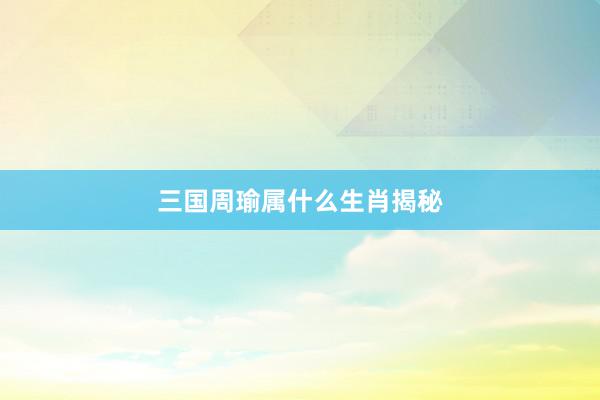 三国周瑜属什么生肖揭秘